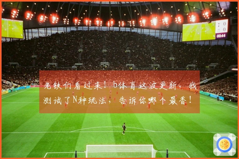 老铁们看过来！b体育这波更新，我测试了N种玩法，告诉你哪个最香！